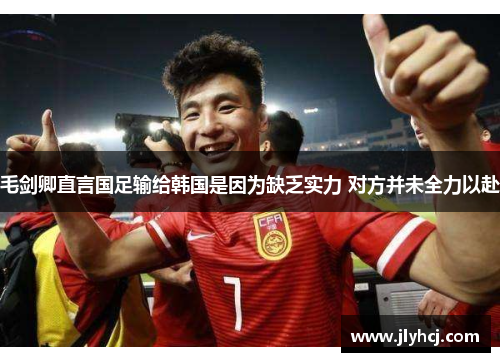 毛剑卿直言国足输给韩国是因为缺乏实力 对方并未全力以赴
